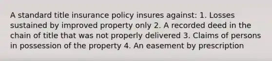 A standard title insurance policy insures against: 1. Losses sustained by improved property only 2. A recorded deed in the chain of title that was not properly delivered 3. Claims of persons in possession of the property 4. An easement by prescription