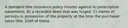 A standard title insurance policy insures against A) prescriptive easements. B) a recorded deed that was forged. C) claims of persons in possession of the property at the time the purchaser takes title. D)All of these.