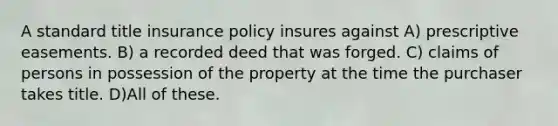 A standard title insurance policy insures against A) prescriptive easements. B) a recorded deed that was forged. C) claims of persons in possession of the property at the time the purchaser takes title. D)All of these.