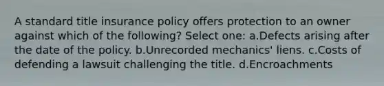 A standard title insurance policy offers protection to an owner against which of the following? Select one: a.Defects arising after the date of the policy. b.Unrecorded mechanics' liens. c.Costs of defending a lawsuit challenging the title. d.Encroachments