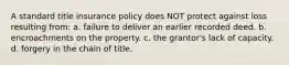 A standard title insurance policy does NOT protect against loss resulting from: a. failure to deliver an earlier recorded deed. b. encroachments on the property. c. the grantor's lack of capacity. d. forgery in the chain of title.