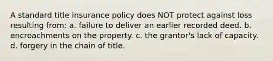 A standard title insurance policy does NOT protect against loss resulting from: a. failure to deliver an earlier recorded deed. b. encroachments on the property. c. the grantor's lack of capacity. d. forgery in the chain of title.