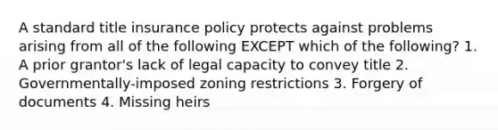 A standard title insurance policy protects against problems arising from all of the following EXCEPT which of the following? 1. A prior grantor's lack of legal capacity to convey title 2. Governmentally-imposed zoning restrictions 3. Forgery of documents 4. Missing heirs