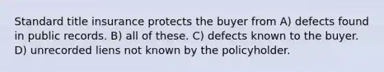 Standard title insurance protects the buyer from A) defects found in public records. B) all of these. C) defects known to the buyer. D) unrecorded liens not known by the policyholder.