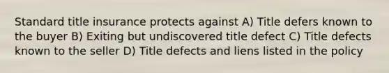 Standard title insurance protects against A) Title defers known to the buyer B) Exiting but undiscovered title defect C) Title defects known to the seller D) Title defects and liens listed in the policy