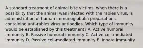 A standard treatment of animal bite victims, when there is a possibility that the animal was infected with the rabies virus, is administration of human immunoglobulin preparations containing anti-rabies virus antibodies. Which type of immunity would be established by this treatment? A. Active humoral immunity B. Passive humoral immunity C. Active cell-mediated immunity D. Passive cell-mediated immunity E. Innate immunity