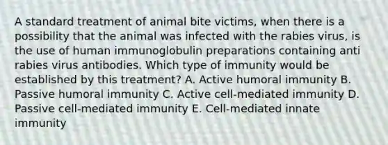 A standard treatment of animal bite victims, when there is a possibility that the animal was infected with the rabies virus, is the use of human immunoglobulin preparations containing anti rabies virus antibodies. Which type of immunity would be established by this treatment? A. Active humoral immunity B. Passive humoral immunity C. Active cell-mediated immunity D. Passive cell-mediated immunity E. Cell-mediated innate immunity