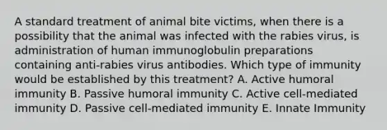 A standard treatment of animal bite victims, when there is a possibility that the animal was infected with the rabies virus, is administration of human immunoglobulin preparations containing anti-rabies virus antibodies. Which type of immunity would be established by this treatment? A. Active humoral immunity B. Passive humoral immunity C. Active cell-mediated immunity D. Passive cell-mediated immunity E. Innate Immunity