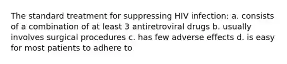 The standard treatment for suppressing HIV infection: a. consists of a combination of at least 3 antiretroviral drugs b. usually involves surgical procedures c. has few adverse effects d. is easy for most patients to adhere to