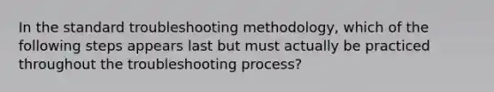 In the standard troubleshooting methodology, which of the following steps appears last but must actually be practiced throughout the troubleshooting process?