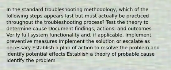 In the standard troubleshooting methodology, which of the following steps appears last but must actually be practiced throughout the troubleshooting process? Test the theory to determine cause Document findings, actions, and outcomes Verify full system functionality and, if applicable, implement preventive measures Implement the solution or escalate as necessary Establish a plan of action to resolve the problem and identify potential effects Establish a theory of probable cause Identify the problem