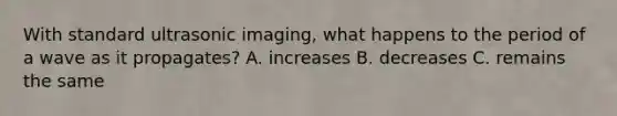 With standard ultrasonic imaging, what happens to the period of a wave as it propagates? A. increases B. decreases C. remains the same