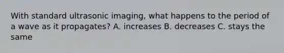 With standard ultrasonic imaging, what happens to the period of a wave as it propagates? A. increases B. decreases C. stays the same