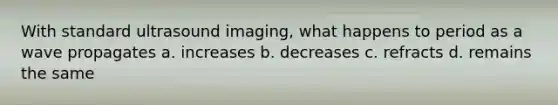 With standard ultrasound imaging, what happens to period as a wave propagates a. increases b. decreases c. refracts d. remains the same