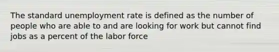 The standard unemployment rate is defined as the number of people who are able to and are looking for work but cannot find jobs as a percent of the labor force