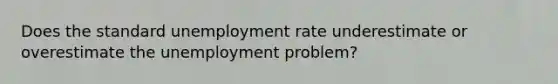 Does the standard unemployment rate underestimate or overestimate the unemployment problem?