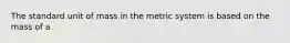 The standard unit of mass in the metric system is based on the mass of a