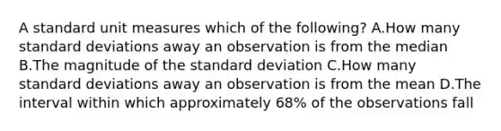 A standard unit measures which of the​ following? A.How many <a href='https://www.questionai.com/knowledge/kqGUr1Cldy-standard-deviation' class='anchor-knowledge'>standard deviation</a>s away an observation is from the median B.The magnitude of the standard deviation C.How many standard deviations away an observation is from the mean D.The interval within which approximately​ 68% of the observations fall