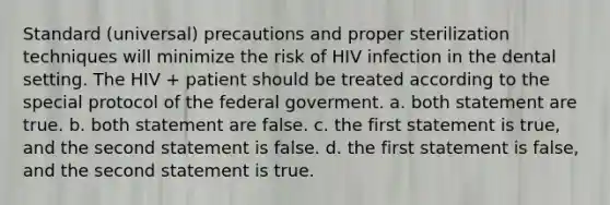 Standard (universal) precautions and proper sterilization techniques will minimize the risk of HIV infection in the dental setting. The HIV + patient should be treated according to the special protocol of the federal goverment. a. both statement are true. b. both statement are false. c. the first statement is true, and the second statement is false. d. the first statement is false, and the second statement is true.