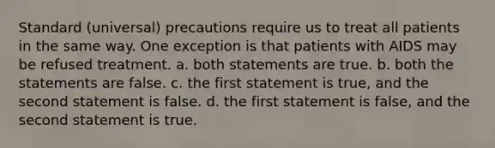 Standard (universal) precautions require us to treat all patients in the same way. One exception is that patients with AIDS may be refused treatment. a. both statements are true. b. both the statements are false. c. the first statement is true, and the second statement is false. d. the first statement is false, and the second statement is true.