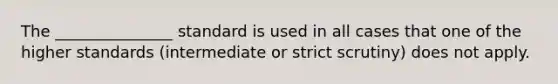 The _______________ standard is used in all cases that one of the higher standards (intermediate or strict scrutiny) does not apply.