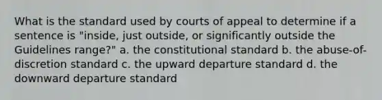 What is the standard used by courts of appeal to determine if a sentence is "inside, just outside, or significantly outside the Guidelines range?" a. the constitutional standard b. the abuse-of-discretion standard c. the upward departure standard d. the downward departure standard