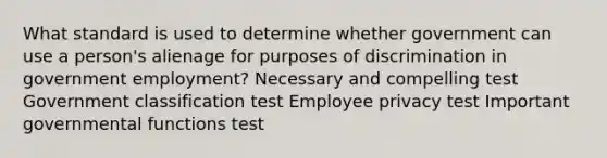 What standard is used to determine whether government can use a person's alienage for purposes of discrimination in government employment? Necessary and compelling test Government classification test Employee privacy test Important governmental functions test