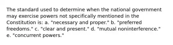 The standard used to determine when the national government may exercise powers not specifically mentioned in the Constitution is: a. "necessary and proper." b. "preferred freedoms." c. "clear and present." d. "mutual noninterference." e. "concurrent powers."