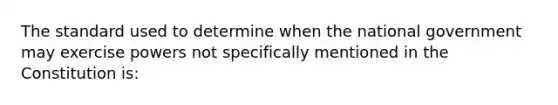 The standard used to determine when the national government may exercise powers not specifically mentioned in the Constitution is: