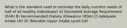 What is the standard used to estimate the daily nutrient needs of half of all healthy individuals? A) Estimated Average Requirement (EAR) B) Recommended Dietary Allowance (RDA) C) Adequate Intake (AI) D) Tolerable Upper Intake Level (UI)