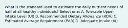 What is the standard used to estimate the daily nutrient needs of half of all healthy individuals? Select one: A. Tolerable Upper Intake Level (UI) B. Recommended Dietary Allowance (RDA) C. Estimated Average Requirement (EAR) D. Adequate Intake (AI)