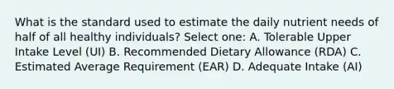 What is the standard used to estimate the daily nutrient needs of half of all healthy individuals? Select one: A. Tolerable Upper Intake Level (UI) B. Recommended Dietary Allowance (RDA) C. Estimated Average Requirement (EAR) D. Adequate Intake (AI)