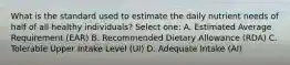 What is the standard used to estimate the daily nutrient needs of half of all healthy individuals? Select one: A. Estimated Average Requirement (EAR) B. Recommended Dietary Allowance (RDA) C. Tolerable Upper Intake Level (UI) D. Adequate Intake (AI)