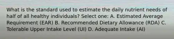 What is the standard used to estimate the daily nutrient needs of half of all healthy individuals? Select one: A. Estimated Average Requirement (EAR) B. Recommended Dietary Allowance (RDA) C. Tolerable Upper Intake Level (UI) D. Adequate Intake (AI)