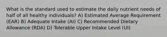 What is the standard used to estimate the daily nutrient needs of half of all healthy individuals? A) Estimated Average Requirement (EAR) B) Adequate Intake (AI) C) Recommended Dietary Allowance (RDA) D) Tolerable Upper Intake Level (UI)