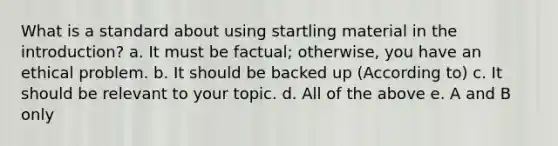 What is a standard about using startling material in the introduction? a. It must be factual; otherwise, you have an ethical problem. b. It should be backed up (According to) c. It should be relevant to your topic. d. All of the above e. A and B only