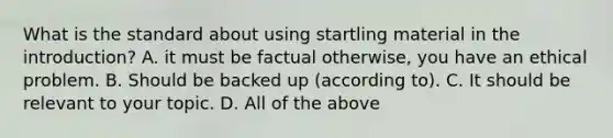 What is the standard about using startling material in the introduction? A. it must be factual otherwise, you have an ethical problem. B. Should be backed up (according to). C. It should be relevant to your topic. D. All of the above