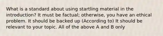 What is a standard about using startling material in the introduction? It must be factual; otherwise, you have an ethical problem. It should be backed up (According to) It should be relevant to your topic. All of the above A and B only