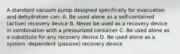 A standard vacuum pump designed specifically for evacuation and dehydration can: A. Be used alone as a self-contained (active) recovery device B. Never be used as a recovery device in combination with a pressurized container C. Be used alone as a substitute for any recovery device D. Be used alone as a system -dependent (passive) recovery device