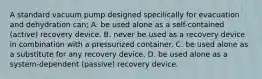 A standard vacuum pump designed specilically for evacuation and dehydration can; A. be used alone as a self-contained (active) recovery device. B. never be used as a recovery device in combination with a pressurized container. C. be used alone as a substitute for any recovery device. D. be used alone as a system-dependent (passive) recovery device.