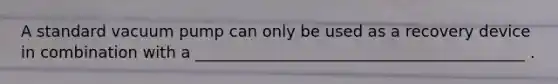 A standard vacuum pump can only be used as a recovery device in combination with a __________________________________________ .