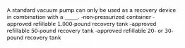 A standard vacuum pump can only be used as a recovery device in combination with a _____. -non-pressurized container -approved refillable 1,000-pound recovery tank -approved refillable 50-pound recovery tank -approved refillable 20- or 30-pound recovery tank