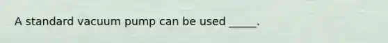 A standard vacuum pump can be used _____.