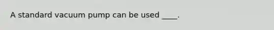 A standard vacuum pump can be used ____.