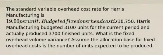 The standard variable overhead cost rate for Harris Manufacturing is 19.00 per unit. Budgeted fixed overhead cost is38,750. Harris Manufacturing budgeted 3100 units for the current period and actually produced 3700 finished units. What is the fixed overhead volume variance? Assume the allocation base for fixed overhead costs is the number of units expected to be produced.