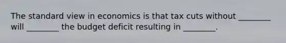 The standard view in economics is that tax cuts without ________ will ________ the budget deficit resulting in ________.