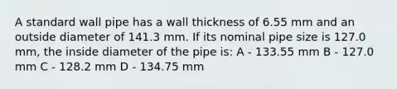 A standard wall pipe has a wall thickness of 6.55 mm and an outside diameter of 141.3 mm. If its nominal pipe size is 127.0 mm, the inside diameter of the pipe is: A - 133.55 mm B - 127.0 mm C - 128.2 mm D - 134.75 mm