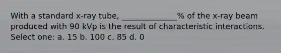 With a standard x-ray tube, ______________% of the x-ray beam produced with 90 kVp is the result of characteristic interactions. Select one: a. 15 b. 100 c. 85 d. 0