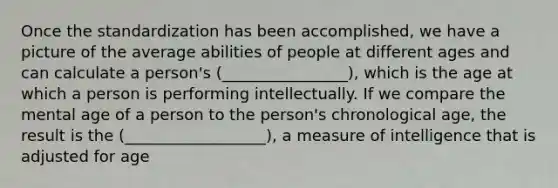 Once the standardization has been accomplished, we have a picture of the average abilities of people at different ages and can calculate a person's (________________), which is the age at which a person is performing intellectually. If we compare the mental age of a person to the person's chronological age, the result is the (__________________), a measure of intelligence that is adjusted for age