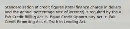 Standardization of credit figures (total finance charge in dollars and the annual percentage rate of interest) is required by the a. Fair Credit Billing Act. b. Equal Credit Opportunity Act. c. Fair Credit Reporting Act. d. Truth in Lending Act.